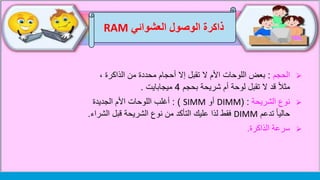 ‫العشوائي‬ ‫الوصول‬ ‫ذاكرة‬RAM
‫الحجم‬:، ‫الذاكرة‬ ‫من‬ ‫محددة‬ ‫أحجام‬ ‫إال‬ ‫تقبل‬ ‫ال‬ ‫األم‬ ‫اللوحات‬ ‫بعض‬
‫بحجم‬ ‫شريحة‬ ‫أم‬ ‫لوحة‬ ‫تقبل‬ ‫ال‬ ‫قد‬ ً‫ال‬‫مث‬4‫ميجابايت‬.
‫الشريحة‬ ‫نوع‬( :DIMM‫أو‬SIMM: )‫الجديدة‬ ‫األم‬ ‫اللوحات‬ ‫أغلب‬
‫تدعم‬ ً‫ا‬‫حالي‬DIMM‫الش‬ ‫قبل‬ ‫الشريحة‬ ‫نوع‬ ‫من‬ ‫التأكد‬ ‫عليك‬ ‫لذا‬ ‫فقط‬‫راء‬.
‫سرعة‬‫الذاكرة‬.
 