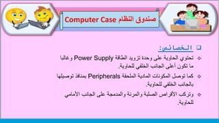 ‫ال‬‫خصائص‬:
‫الطاقة‬ ‫تزويد‬ ‫وحدة‬ ‫على‬ ‫الحاوية‬ ‫تحتوي‬Power Supply‫وغالبا‬
‫للحاوية‬ ‫الخلفي‬ ‫الجانب‬ ‫أعلى‬ ‫تكون‬ ‫ما‬.
‫الملحقة‬ ‫المادية‬ ‫المكونات‬ ‫توصل‬ ‫كما‬Peripherals‫توصيلها‬ ‫بمنافذ‬
‫للحاوية‬ ‫الخلفي‬ ‫بالجانب‬.
‫األمامي‬ ‫الجانب‬ ‫على‬ ‫والمدمجة‬ ‫والمرنة‬ ‫الصلبة‬ ‫األقراص‬ ‫وتركب‬
‫للحاوية‬.
‫النظام‬ ‫صندوق‬Computer Case
 