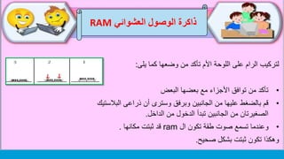 ‫العشوائي‬ ‫الوصول‬ ‫ذاكرة‬RAM
‫يلى‬ ‫كما‬ ‫وضعها‬ ‫من‬ ‫تأكد‬ ‫األم‬ ‫اللوحة‬ ‫على‬ ‫الرام‬ ‫لتركيب‬:
•‫البعض‬ ‫بعضها‬ ‫مع‬ ‫األجزاء‬ ‫توافق‬ ‫من‬ ‫تأكد‬
•‫البالست‬ ‫ذراعى‬ ‫أن‬ ‫وسترى‬ ‫وبرفق‬ ‫الجانبين‬ ‫من‬ ‫عليها‬ ‫بالضغط‬ ‫قم‬‫يك‬
‫الداخل‬ ‫من‬ ‫الدخول‬ ‫تبدأ‬ ‫الجانبين‬ ‫من‬ ‫الصغيرتان‬.
•‫ال‬ ‫تكون‬ ‫طقة‬ ‫صوت‬ ‫تسمع‬ ‫وعندما‬ram‫مكانها‬ ‫ثبتت‬ ‫قد‬.
‫صحيح‬ ‫بشكل‬ ‫ثبتت‬ ‫تكون‬ ‫وهكذا‬.
 