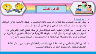 ‫الوظيفة‬:
‫يعتبر‬‫ت‬ ‫األساسية‬ ‫وظيفته‬ ، ‫الحاسوب‬ ‫داخل‬ ‫الرئيسية‬ ‫التخزين‬ ‫وحدة‬ ‫الصلب‬ ‫القرص‬‫البيانات‬ ‫خزين‬
‫األساسية‬ ‫البرامج‬ ‫من‬ ‫وغيرها‬ ‫التشغيل‬ ‫نظام‬ ‫ذلك‬ ‫في‬ ‫بما‬ ، ‫والمعلومات‬.
‫المسؤول‬ ‫وهو‬‫في‬ ‫حتى‬ ‫للبيانات‬ ‫األمد‬ ‫الطويل‬ ‫التخزين‬ ‫عن‬‫حالة‬‫انقطاع‬‫الكهرب‬ ‫التيار‬‫عن‬ ‫ائي‬
‫حيث‬ ‫إلكترونية‬ ‫بطريقه‬ ‫البيانات‬ ‫وتسجيل‬ ‫بقراءة‬ ‫يقوم‬ ‫فهو‬ ‫الجهاز‬‫بإمكانه‬‫تخزين‬‫من‬ ‫كبيرة‬ ‫كمية‬
‫بصورة‬ ‫البيانات‬ ‫و‬ ‫المعلومات‬ ‫قراءة‬ ‫إمكانية‬ ‫إلى‬ ‫باإلضافة‬ ‫والمعلومات‬ ‫البيانات‬‫أسرع‬.
‫كما‬‫مثل‬ ‫تخزينها‬ ‫و‬ ‫البرامج‬ ‫لحفظ‬ ‫تستخدم‬ ‫التخزينية‬ ‫المساحة‬ ‫من‬ ‫العظمى‬ ‫الغالبية‬ ‫أن‬‫أنظمة‬
‫والملفات‬ ‫المتنوعة‬ ‫والبرمجيات‬ ‫المختلفة‬ ‫التشغيل‬‫الشخصية‬.
‫الصلب‬ ‫القرص‬
 