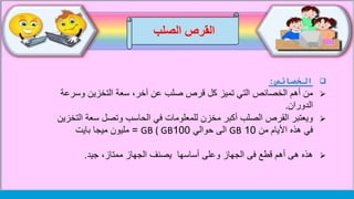 ‫الصلب‬ ‫القرص‬
‫الخصائص‬:
‫وسرع‬ ‫التخزين‬ ‫سعة‬ ،‫آخر‬ ‫عن‬ ‫صلب‬ ‫قرص‬ ‫كل‬ ‫تميز‬ ‫التي‬ ‫الخصائص‬ ‫أهم‬ ‫من‬‫ة‬
‫الدوران‬.
‫في‬ ‫للمعلومات‬ ‫مخزن‬ ‫أكبر‬ ‫الصلب‬ ‫القرص‬ ‫ويعتبر‬‫ا‬ ‫سعة‬ ‫وتصل‬ ‫الحاسب‬‫لتخزين‬
‫من‬ ‫األيام‬ ‫هذه‬ ‫في‬10GB‫حوالي‬ ‫الى‬100GB ( GB=‫بايت‬ ‫ميجا‬ ‫مليون‬
‫جيد‬ ،‫ممتاز‬ ‫الجهاز‬ ‫يصنف‬ ‫أساسها‬ ‫وعلى‬ ‫الجهاز‬ ‫فى‬ ‫قطع‬ ‫أهم‬ ‫هى‬ ‫هذه‬.
 