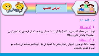‫الصلب‬ ‫القرص‬
‫األنواع‬:
‫أقراص‬IDE
‫به‬ ‫بكابل‬ ‫تتصل‬ ، ‫الحواسيب‬ ‫معظم‬ ‫داخل‬ ‫توجد‬٤٠‫رئيسي‬ ‫إحداهم‬ ‫قرصين‬ ‫باتصال‬ ‫ويسمح‬ ‫مسار‬
Master‫تابع‬ ‫واألخر‬Slave
‫أقراص‬SCSI
‫ال‬ ‫في‬ ‫وتستخدم‬ ‫البيانات‬ ‫نقل‬ ‫في‬ ‫العالية‬ ‫بالسرعة‬ ‫وتمتاز‬ ‫الجهاز‬ ‫خارج‬ ‫أو‬ ‫داخل‬ ‫توصل‬‫مع‬ ‫غالب‬
‫الخادم‬ ‫أجهزة‬‫بالشبكات‬.
 
