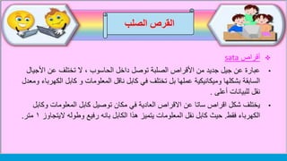 ‫الصلب‬ ‫القرص‬
‫أقراص‬sata
•‫األج‬ ‫عن‬ ‫تختلف‬ ‫ال‬ ، ‫الحاسوب‬ ‫داخل‬ ‫توصل‬ ‫الصلبة‬ ‫األقراص‬ ‫من‬ ‫جديد‬ ‫جيل‬ ‫عن‬ ‫عبارة‬‫يال‬
‫عملها‬ ‫وميكانيكية‬ ‫بشكلها‬ ‫السابقة‬‫بل‬‫ت‬‫ختلف‬‫ا‬ ‫كابل‬ ‫و‬ ‫المعلومات‬ ‫ناقل‬ ‫كابل‬ ‫في‬‫ومعدل‬ ‫لكهرباء‬
‫أعلى‬ ‫للبيانات‬ ‫نقل‬.
•‫و‬ ‫المعلومات‬ ‫كابل‬ ‫توصيل‬ ‫مكان‬ ‫في‬ ‫العادية‬ ‫االقراص‬ ‫عن‬ ‫ساتا‬ ‫اقراص‬ ‫شكل‬ ‫يختلف‬‫كابل‬
‫فقط‬ ‫الكهرباء‬.‫نقل‬ ‫كابل‬ ‫حيث‬‫المعلومات‬‫يتميز‬‫الكابل‬ ‫هذا‬‫بان‬‫ه‬‫رفيع‬‫وطول‬‫ه‬‫الي‬‫تجاوز‬١‫متر‬.
 