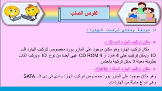 ‫الصلب‬ ‫القرص‬
‫الهارد‬ ‫تركيب‬ ‫ومكان‬ ‫طريقة‬:
‫الــــ‬ ‫الهارد‬ ‫تركيب‬ ‫مكان‬ID:-
‫الـــ‬ ‫الهارد‬ ‫لتركيب‬ ‫مخصوص‬ ‫بورد‬ ‫المازر‬ ‫على‬ ‫موجود‬ ‫مكان‬ ‫وهو‬ ‫الهارد‬ ‫تركيب‬ ‫مكان‬
ID‫حتى‬ ‫تركيب‬ ‫ويمكن‬4‫أو‬ ‫هارد‬4CD ROM‫نوع‬ ‫من‬ ‫أيضا‬ ‫فهى‬ID‫الكابل‬ ‫ويركب‬
‫تركيبة‬ ‫يمكن‬ ‫ال‬ ‫معينة‬ ‫بطريقة‬‫بالعكس‬.
‫الساتا‬ ‫الهارد‬ ‫تركيب‬ ‫مكان‬(SATA:)-
‫الـــ‬ ‫دى‬ ‫فى‬ ‫والدى‬ ‫الهارد‬ ‫اتركيب‬ ‫مخصوص‬ ‫بورد‬ ‫المازر‬ ‫على‬ ‫موجود‬ ‫مكان‬ ‫وهو‬SATA
‫من‬ ‫حديثة‬ ‫أنواع‬ ‫وهى‬‫الهاردات‬.
 