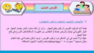 ‫الصلب‬ ‫القرص‬
‫داخل‬ ‫الصلب‬ ‫القرص‬ ‫تثبيت‬‫الجهاز‬:
‫بفص‬ ‫الحذر‬ ‫جانب‬ ‫تأخذ‬ ‫أن‬ ‫وأود‬ ، ‫الجهاز‬ ‫بفتح‬ ‫تقوم‬ ‫أن‬ ‫القرص‬ ‫لتركيب‬ ‫البد‬ ً‫ا‬‫طبع‬‫عن‬ ‫الجهاز‬ ‫ل‬
‫نفسك‬ ‫وتأريض‬ ً‫ا‬‫نهائي‬ ‫الكهربائي‬ ‫التيار‬(‫الساكنة‬ ‫الكهرباء‬ ‫من‬ ‫التخلص‬)‫ا‬ ‫قبل‬‫فتح‬ ‫في‬ ‫لشروع‬
‫الجهاز‬ ‫علبة‬.
‫ا‬ ‫علبة‬ ‫في‬ ‫خاصة‬ ‫أماكن‬ ‫توجد‬ ، ‫القرص‬ ‫تركيب‬ ‫تود‬ ‫األماكن‬ ‫أي‬ ‫في‬ ‫تحديد‬ ً‫ال‬‫أو‬ ‫عليك‬‫لنظام‬
‫تسميتها‬ ‫يمكن‬"‫حجرات‬=drive bays "‫المختلفة‬ ‫األجهزة‬ ‫لتثبيت‬ ‫تستخدم‬.
 