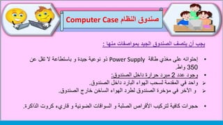 ‫النظام‬ ‫صندوق‬Computer Case
‫منها‬ ‫بمواصفات‬ ‫الجيد‬ ‫الصندوق‬ ‫يتصف‬ ‫أن‬ ‫يجب‬:
•‫إحتوائه‬‫على‬‫طاقة‬ ‫مغذي‬Power Supply‫ذو‬‫عن‬ ‫تقل‬ ‫ال‬ ‫باستطاعة‬ ‫و‬ ‫جيدة‬ ‫نوعية‬
350‫واط‬.
•‫عدد‬ ‫وجود‬2‫داخل‬ ‫حرارة‬ ‫مبرد‬‫الصندوق‬:
‫واحد‬‫داخل‬ ‫البارد‬ ‫الهواء‬ ‫لسحب‬ ‫المقدمة‬ ‫في‬‫الصندوق‬.
‫خارج‬ ‫الساخن‬ ‫الهواء‬ ‫لطرد‬ ‫الصندوق‬ ‫مؤخرة‬ ‫في‬ ‫اآلخر‬ ‫و‬‫الصندوق‬.
•‫كروت‬ ‫قاريء‬ ‫و‬ ‫الضوئية‬ ‫السواقات‬ ‫و‬ ‫الصلبة‬ ‫األقراص‬ ‫لتركيب‬ ‫كافية‬ ‫حجرات‬‫الذاكرة‬.
 