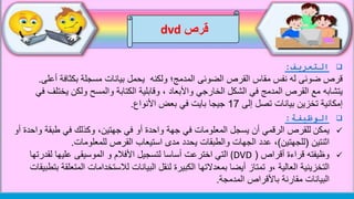 ‫قرص‬dvd
‫التعريف‬:
‫أ‬ ‫بكثافة‬ ‫مسجلة‬ ‫بيانات‬ ‫يحمل‬ ‫ولكنه‬ ‫المدمج؛‬ ‫الضوئى‬ ‫القرص‬ ‫مقاس‬ ‫نفس‬ ‫له‬ ‫ضوئى‬ ‫قرص‬‫على‬.
‫يتشابه‬‫يخ‬ ‫ولكن‬ ‫والمسح‬ ‫الكتابة‬ ‫وقابلية‬ ، ‫واألبعاد‬ ‫الخارجي‬ ‫الشكل‬ ‫في‬ ‫المدمج‬ ‫القرص‬ ‫مع‬‫في‬ ‫تلف‬
‫إلى‬ ‫تصل‬ ‫بيانات‬ ‫تخزين‬ ‫إمكانية‬17‫األنواع‬ ‫بعض‬ ‫في‬ ‫بايت‬ ‫جيجا‬.
‫الوظيفة‬:
‫يمكن‬‫و‬ ‫طبقة‬ ‫في‬ ‫وكذلك‬ ،‫جهتين‬ ‫في‬ ‫أو‬ ‫واحدة‬ ‫جهة‬ ‫في‬ ‫المعلومات‬ ‫يسجل‬ ‫أن‬ ‫الرقمي‬ ‫للقرص‬‫أو‬ ‫احدة‬
‫اثنتين‬(‫للجهتين‬)‫عدد‬ ،‫للمعلومات‬ ‫القرص‬ ‫استيعاب‬ ‫مدى‬ ‫يحدد‬ ‫والطبقات‬ ‫الجهات‬.
‫أقراص‬ ‫قراءة‬ ‫وظيفته‬((DVD‫التي‬‫لقدر‬ ‫عليها‬ ‫الموسيقى‬ ‫و‬ ‫األفالم‬ ‫لتسجيل‬ ‫أساسا‬ ‫اخترعت‬‫تها‬
‫الم‬ ‫لالستخدامات‬ ‫البيانات‬ ‫لنقل‬ ‫الكبيرة‬ ‫بمعدالتها‬ ‫أيضا‬ ‫تمتاز‬ ‫،و‬ ‫العالية‬ ‫التخزينية‬‫بتطبيقات‬ ‫تعلقة‬
‫المدمجة‬ ‫باألقراص‬ ‫مقارنة‬ ‫البيانات‬.
 