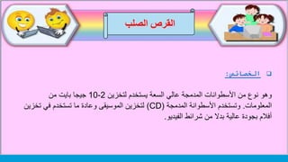‫الصلب‬ ‫القرص‬
‫الخصائص‬:
‫وهو‬‫لتخزين‬ ‫يستخدم‬ ‫السعة‬ ‫عالي‬ ‫المدمجة‬ ‫األسطوانات‬ ‫من‬ ‫نوع‬2-10‫من‬ ‫بايت‬ ‫جيجا‬
‫المعلومات‬.‫المدمجة‬ ‫األسطوانة‬ ‫وتستخدم‬(CD)‫تخزي‬ ‫في‬ ‫تستخدم‬ ‫ما‬ ‫وعادة‬ ‫الموسيقى‬ ‫لتخزين‬‫ن‬
‫الفيديو‬ ‫شرائط‬ ‫من‬ ‫بدال‬ ‫عالية‬ ‫بجودة‬ ‫أفالم‬.
 