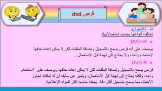 ‫األنواع‬
‫استعماالتها‬ ‫بحسب‬ ‫أنواعها‬ ‫تختلف‬:
DVD+R
‫حذف‬ ‫إعادة‬ ‫يمكن‬ ‫ال‬ ‫لكن‬ ‫الملفات‬ ‫وإضافة‬ ‫بالتسجيل‬ ‫يسمح‬ ‫قرص‬ ‫أنه‬ ‫على‬ ‫يوصف‬‫ها‬
‫االستعمال‬ ‫قبل‬ ‫تهيئة‬ ‫إلى‬ ‫يحتاج‬ ‫وال‬ ،‫واحد‬ ‫الستخدام‬.
DVD-R
‫على‬ ‫ويوصف‬ ‫حذفها‬ ‫إعادة‬ ‫يمكن‬ ‫ال‬ ‫لكن‬ ‫الملفات‬ ‫وإضافة‬ ‫بالتسجيل‬ ‫يسمح‬ ‫قرص‬‫الستخدام‬
‫ت‬ ‫إمكانه‬ ‫له‬ ‫أن‬ ‫سابقه‬ ‫عن‬ ‫ويتميز‬ ،‫االستعمال‬ ‫قبل‬ ‫تهيئة‬ ‫إلى‬ ‫يحتاج‬ ‫ولكنه‬ ،‫واحد‬‫جاوز‬
‫اإلعالمية‬ ‫للمواد‬ ‫أكثر‬ ‫مناسبا‬ ‫يجعله‬ ،‫دقة‬ ‫أكثر‬ ‫بتسجيل‬ ‫يسمح‬ ‫مما‬ ‫األخطاء‬.
‫قرص‬dvd
 