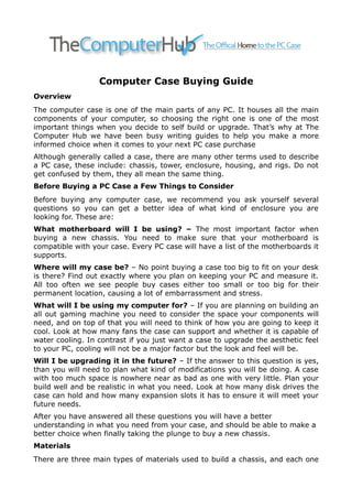 Computer Case Buying Guide
Overview
The computer case is one of the main parts of any PC. It houses all the main
components of your computer, so choosing the right one is one of the most
important things when you decide to self build or upgrade. That’s why at The
Computer Hub we have been busy writing guides to help you make a more
informed choice when it comes to your next PC case purchase
Although generally called a case, there are many other terms used to describe
a PC case, these include: chassis, tower, enclosure, housing, and rigs. Do not
get confused by them, they all mean the same thing.
Before Buying a PC Case a Few Things to Consider
Before buying any computer case, we recommend you ask yourself several
questions so you can get a better idea of what kind of enclosure you are
looking for. These are:
What motherboard will I be using? – The most important factor when
buying a new chassis. You need to make sure that your motherboard is
compatible with your case. Every PC case will have a list of the motherboards it
supports.
Where will my case be? – No point buying a case too big to fit on your desk
is there? Find out exactly where you plan on keeping your PC and measure it.
All too often we see people buy cases either too small or too big for their
permanent location, causing a lot of embarrassment and stress.
What will I be using my computer for? – If you are planning on building an
all out gaming machine you need to consider the space your components will
need, and on top of that you will need to think of how you are going to keep it
cool. Look at how many fans the case can support and whether it is capable of
water cooling. In contrast if you just want a case to upgrade the aesthetic feel
to your PC, cooling will not be a major factor but the look and feel will be.
Will I be upgrading it in the future? – If the answer to this question is yes,
than you will need to plan what kind of modifications you will be doing. A case
with too much space is nowhere near as bad as one with very little. Plan your
build well and be realistic in what you need. Look at how many disk drives the
case can hold and how many expansion slots it has to ensure it will meet your
future needs.
After you have answered all these questions you will have a better
understanding in what you need from your case, and should be able to make a
better choice when finally taking the plunge to buy a new chassis.
Materials
There are three main types of materials used to build a chassis, and each one
 