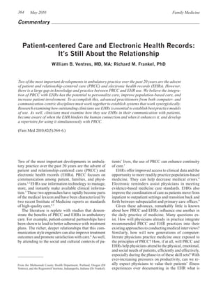 364       May 2010                                                                                                    Family Medicine

Commentary



   Patient-centered Care and Electronic Health Records:
              It’s Still About the Relationship
                             William B. Ventres, MD, MA; Richard M. Frankel, PhD


Two of the most important developments in ambulatory practice over the past 20 years are the advent
of patient and relationship-centered care (PRCC) and electronic health records (EHRs). However,
there is a large gap in knowledge and practice between PRCC and EHR use. We believe the integra-
tion of PRCC with EHRs has the potential to personalize care, improve population-based care, and
increase patient involvement. To accomplish this, advanced practitioners from both computer- and
communication-centric disciplines must work together to establish systems that work synergistically.
Research examining how outstanding clinicians use EHRs is essential to establish best practice models
of use. As well, clinicians must examine how they use EHRs in their communication with patients,
become aware of when the EHR hinders the human connection and when it enhances it, and develop
a repertoire for using it simultaneously with PRCC.

(Fam Med 2010;42(5):364-6.)




Two of the most important developments in ambula-                              tients’ lives, the use of PRCC can enhance continuity
tory practice over the past 20 years are the advent of                         of care.7
patient and relationship-centered care (PRCC) and                                 EHRs offer improved access to clinical data and the
electronic health records (EHRs). PRCC focuses on                              opportunity to more readily practice population-based
communication among patient, families, and physi-                              medicine. They can help decrease medical errors.8
cians.1,2 EHRs use information technology to manage,                           Electronic reminders assist physicians in meeting
store, and instantly make available clinical informa-                          evidence-based medicine care standards. EHRs also
tion.3 These two approaches have rapidly become parts                          improve the coordination of care as patients move from
of the medical lexicon and have been characterized by                          inpatient to outpatient settings and transition back and
two recent Institute of Medicine reports as standards                          forth between subspecialist and primary care offices.9
of high-quality care.4,5                                                          Given these advances, remarkably little is known
   The literature is replete with studies that demon-                          about how PRCC and EHRs influence one another in
strate the benefits of PRCC and EHRs in ambulatory                             the daily practice of medicine. Many questions ex-
care. For example, patient-centered partnerships have                          ist. How will physicians already in practice integrate
been shown to lead to better adherence with treatment                          recommended PRCC and EHR practices into their
plans. The richer, deeper relationships that this com-                         existing approaches to conducting medical interviews?
munication style engenders can also improve treatment                          Similarly, how will new generations of computer-
outcomes and promote satisfaction with care.6 As well,                         literate physicians practice medicine once exposed to
by attending to the social and cultural contexts of pa-                        the principles of PRCC? How, if at all, will PRCC and
                                                                               EHRs help physicians attend to the physical, emotional,
                                                                               and social needs of patients, efficiently and effectively,
                                                                               especially during the phase-in of these skill sets? With
                                                                               ever-increasing pressures on productivity, can we re-
From the Multnomah County Health Department, Portland, Oregon (Dr              ally expect physicians to value their patients’ illness
Ventres); and the Regenstreif Institute, Indianapolis, Indiana (Dr Frankel).   experiences over documenting in the EHR what is
 