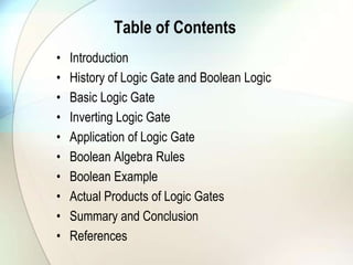 Table of ContentsIntroductionHistory of Logic Gate and Boolean LogicBasic Logic GateInverting Logic GateApplication of Logic GateBoolean Algebra RulesBoolean ExampleActual Products of Logic GatesSummary and ConclusionReferences