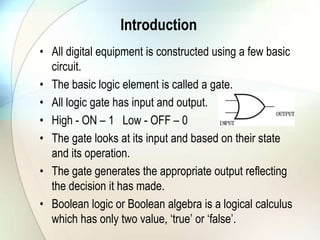 IntroductionAll digital equipment is constructed using a few basic circuit.The basic logic element is called a gate.All logic gate has input and output.High - ON – 1   Low - OFF – 0The gate looks at its input and based on their state and its operation.The gate generates the appropriate output reflecting the decision it has made.Boolean logic or Boolean algebra is a logical calculus which has only two value, ‘true’ or ‘false’.
