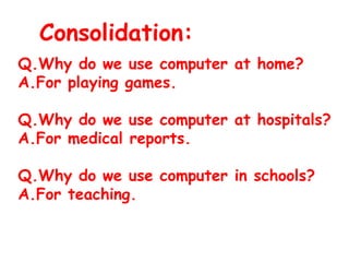 Consolidation:
Q.Why do we use computer at home?
A.For playing games.
Q.Why do we use computer at hospitals?
A.For medical reports.
Q.Why do we use computer in schools?
A.For teaching.