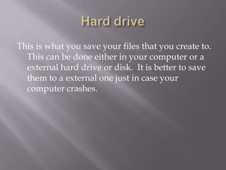This is what you save your files that you create to.
  This can be done either in your computer or a
  external hard drive or disk. It is better to save
  them to a external one just in case your
  computer crashes.
 