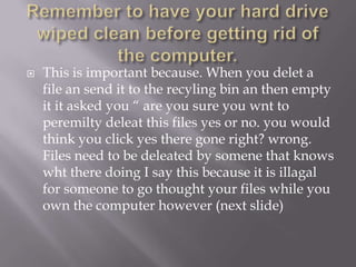    This is important because. When you delet a
    file an send it to the recyling bin an then empty
    it it asked you “ are you sure you wnt to
    peremilty deleat this files yes or no. you would
    think you click yes there gone right? wrong.
    Files need to be deleated by somene that knows
    wht there doing I say this because it is illagal
    for someone to go thought your files while you
    own the computer however (next slide)
 