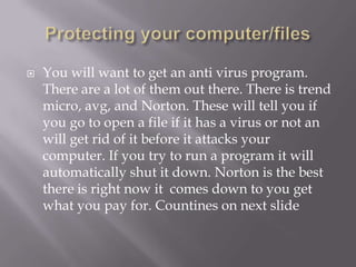    You will want to get an anti virus program.
    There are a lot of them out there. There is trend
    micro, avg, and Norton. These will tell you if
    you go to open a file if it has a virus or not an
    will get rid of it before it attacks your
    computer. If you try to run a program it will
    automatically shut it down. Norton is the best
    there is right now it comes down to you get
    what you pay for. Countines on next slide
 