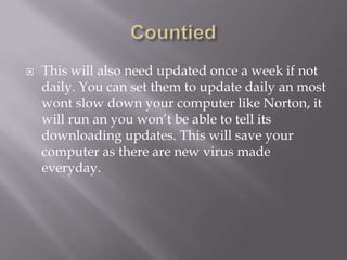    This will also need updated once a week if not
    daily. You can set them to update daily an most
    wont slow down your computer like Norton, it
    will run an you won’t be able to tell its
    downloading updates. This will save your
    computer as there are new virus made
    everyday.
 