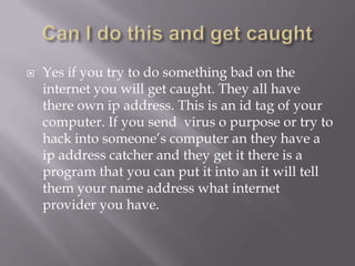    Yes if you try to do something bad on the
    internet you will get caught. They all have
    there own ip address. This is an id tag of your
    computer. If you send virus o purpose or try to
    hack into someone’s computer an they have a
    ip address catcher and they get it there is a
    program that you can put it into an it will tell
    them your name address what internet
    provider you have.
 
