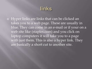    Hyper links are links that can be clicked an
    takes you to a web page. These are usually in
    blue. They can come in an e-mail or if your on a
    web site like (staples.com) and you click on
    laptop computers it will take you to a page
    with just them. This is also a hyper link. They
    are basically a short cut to another site.
 