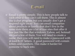    Email is pretty simple. This is how people talk to
    each other if they can’t call them. This is almost
    like a chat program but you usually don’t get a
    respond right away. You can email companies
    about products or family that don’t live in the
    same state there are a lot of free sites that offer it
    free just like the chat windows. Yahoo, aol, hotmail
    are just a few of them. You will need to create a
    name. then you will need to make a password with
    at least 8-10 letters. A good password will contain
    letters and numbers. This make it harder for
    someone to hack into.
 