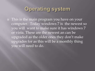    This is the main program you have on your
    computer. Today windows 7 is the newest so
    you will want to make sure it has windows 7
    or vista. These are the newest an can be
    upgraded as the older ones they don’t make
    upgrades for as this will be a monthly thing
    you will need to do.
 