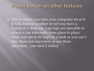    This is where you turn your computer on at it.
    It will depend weather or not you have a
    laptop or a desk top. Lap tops are movable to
    where u can take easly from place to place.
    Desk tops are to be kept on a desk as you can’t
    take them just anywhere or use them
    anywhere. (see next 2 slides)
 