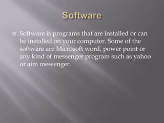    Software is programs that are installed or can
    be installed on your computer. Some of the
    software are Microsoft word, power point or
    any kind of messenger program such as yahoo
    or aim messenger.
 