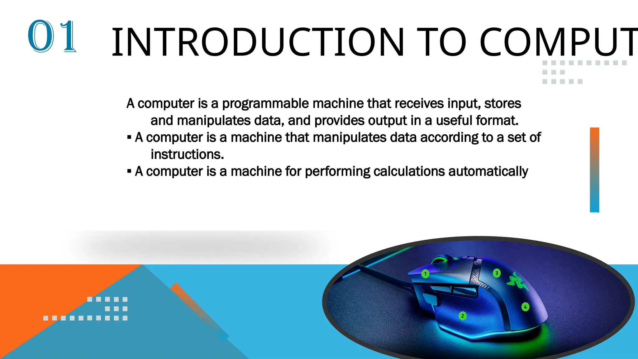 INTRODUCTION TO COMPUT
01
A computer is a programmable machine that receives input, stores
and manipulates data, and provides output in a useful format.
▪ A computer is a machine that manipulates data according to a set of
instructions.
▪ A computer is a machine for performing calculations automatically
 