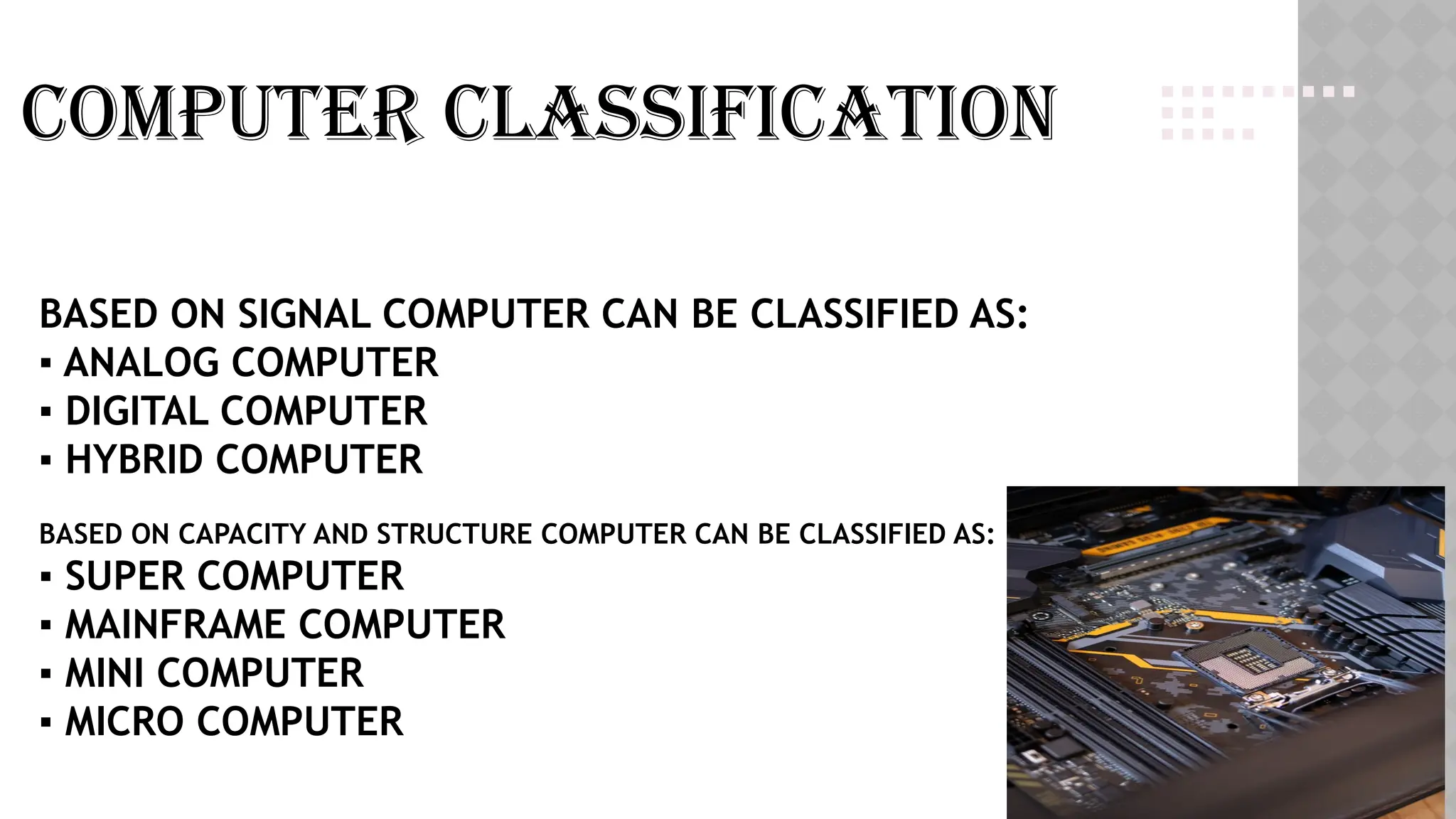 BASED ON SIGNAL COMPUTER CAN BE CLASSIFIED AS:
▪ ANALOG COMPUTER
▪ DIGITAL COMPUTER
▪ HYBRID COMPUTER
BASED ON CAPACITY AND STRUCTURE COMPUTER CAN BE CLASSIFIED AS:
▪ SUPER COMPUTER
▪ MAINFRAME COMPUTER
▪ MINI COMPUTER
▪ MICRO COMPUTER
Computer classification
 
