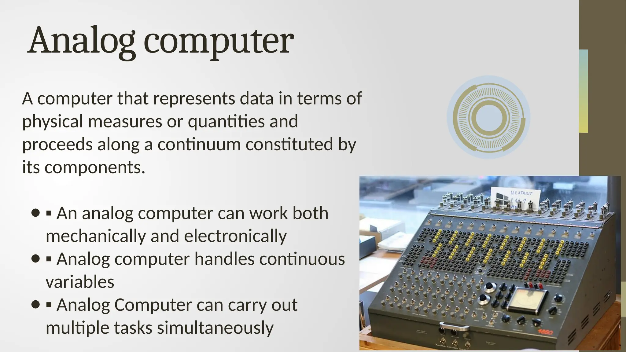 A computer that represents data in terms of
physical measures or quantities and
proceeds along a continuum constituted by
its components.
● ▪ An analog computer can work both
mechanically and electronically
● ▪ Analog computer handles continuous
variables
● ▪ Analog Computer can carry out
multiple tasks simultaneously
Analog computer
 