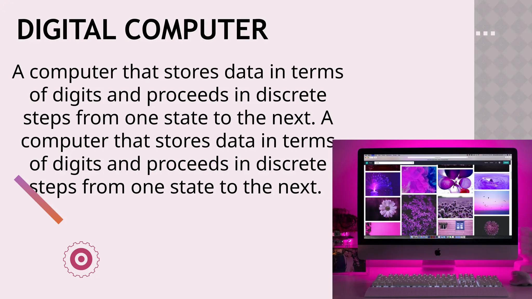 DIGITAL COMPUTER
A computer that stores data in terms
of digits and proceeds in discrete
steps from one state to the next. A
computer that stores data in terms
of digits and proceeds in discrete
steps from one state to the next.
 