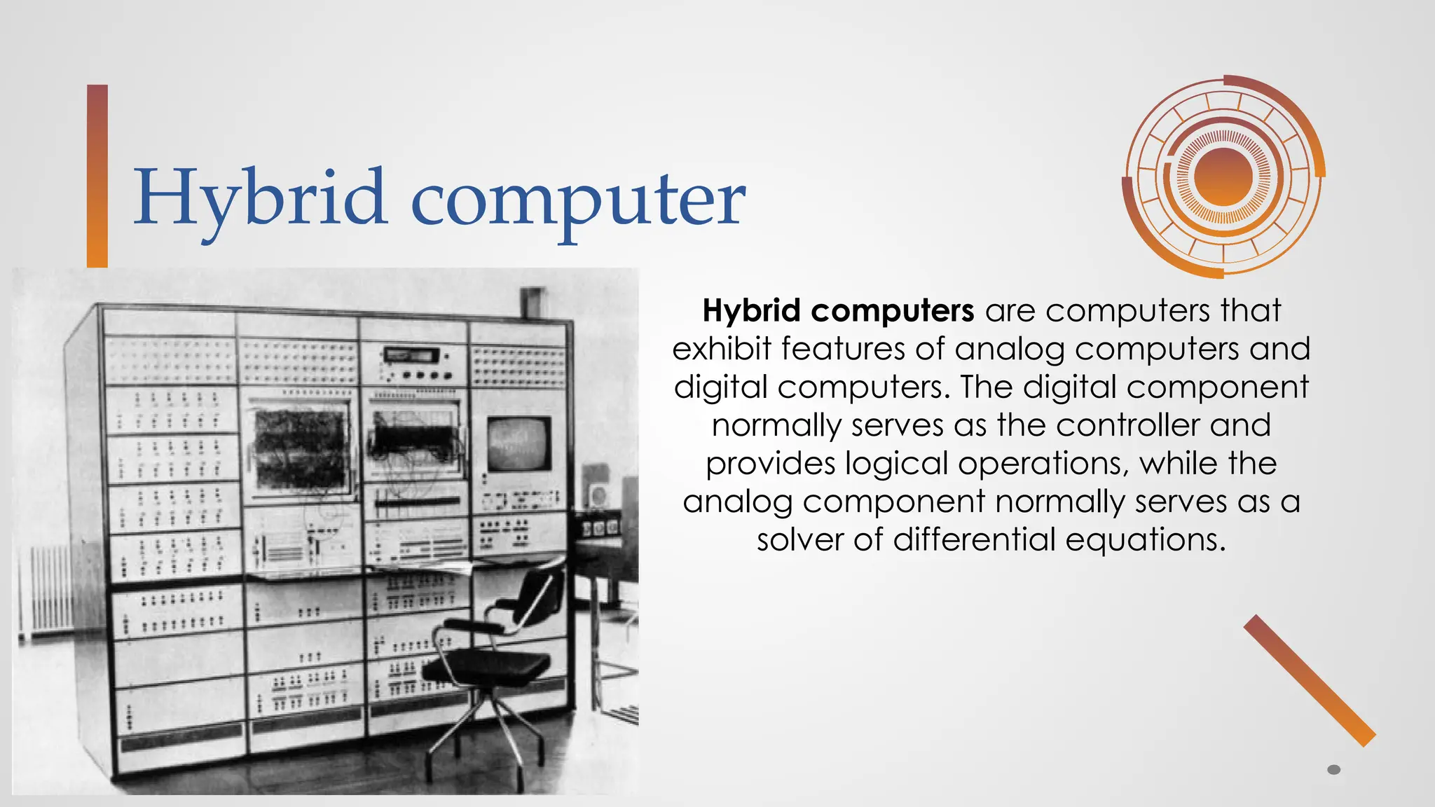 Hybrid computer
Hybrid computers are computers that
exhibit features of analog computers and
digital computers. The digital component
normally serves as the controller and
provides logical operations, while the
analog component normally serves as a
solver of differential equations.
 