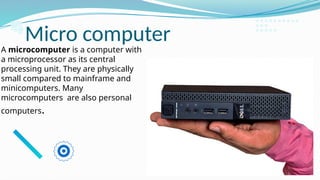 Micro computer
A microcomputer is a computer with
a microprocessor as its central
processing unit. They are physically
small compared to mainframe and
minicomputers. Many
microcomputers are also personal
computers.
 