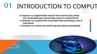 INTRODUCTION TO COMPUT
01
A computer is a programmable machine that receives input, stores
and manipulates data, and provides output in a useful format.
▪ A computer is a machine that manipulates data according to a set of
instructions.
▪ A computer is a machine for performing calculations automatically
 
