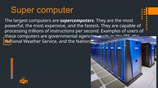 Super computer
The largest computers are supercomputers. They are the most
powerful, the most expensive, and the fastest. They are capable of
processing trillions of instructions per second. Examples of users of
these computers are governmental agencies, such as the IRS, the
National Weather Service, and the National Defense Agency.
 
