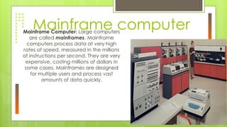 Mainframe computer
Mainframe Computer: Large computers
are called mainframes. Mainframe
computers process data at very high
rates of speed, measured in the millions
of instructions per second. They are very
expensive, costing millions of dollars in
some cases. Mainframes are designed
for multiple users and process vast
amounts of data quickly.
 