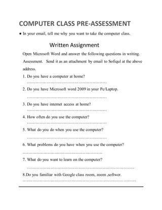 COMPUTER CLASS PRE-ASSESSMENT
● In your email, tell me why you want to take the computer class.
Written Assignment
Open Microsoft Word and answer the following questions in writing.
Assessment. Send it as an attachment by email to Sofiqul at the above
address.
1. Do you have a computer at home?
…………………………………………………
2. Do you have Microsoft word 2009 in your Pc/Laptop.
…………………………………………………
3. Do you have internet access at home?
…………………………………………………
4. How often do you use the computer?
…………………………………………………
5. What do you do when you use the computer?
…………………………………………………
6. What problems do you have when you use the computer?
…………………………………………………
7. What do you want to learn on the computer?
…………………………………………………………………..
8.Do you familiar with Google class room, zoom ,softwer.
………………………………………………………………………
 