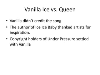 Vanilla Ice vs. Queen
• Vanilla didn’t credit the song
• The author of Ice Ice Baby thanked artists for
  inspiration.
• Copyright holders of Under Pressure settled
  with Vanilla
 
