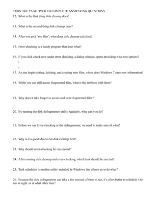 TURN THE PAGE OVER TO COMPLETE ANSWERING QUESTIONS
12. What is the first thing disk cleanup does?
13. What is the second thing disk cleanup does?
14. After you pick ‘my files’, what does disk cleanup calculate?
15. Error-checking is a handy program that does what?
16. If you click check now under error checking, a dialog window opens providing what two options?
o
o
17. As you begin editing, deleting, and creating new files, where does Windows 7 save new information?
18. While you can still access fragmented files, what is the problem with them?
19. Why does it take longer to access and store fragmented files?
20. By running the disk defragmenter utility regularly, what can you do?
21. Before we run Error-checking or the defragmenter, we need to make sure of what?
22. Why is it a good idea to run disk cleanup first?
23. Why should error-checking be run second?
24. After running disk cleanup and error-checking, which task should be run last?
25. Task scheduler is another utility included in Windows that allows us to do what?
26. Because the disk defragmenter can take a fair amount of time to run, it’s often better to schedule it to
run at night, or at what other time?
 