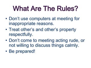 What Are The Rules?
• Don’t use computers at meeting for
  inappropriate reasons.
• Treat other’s and other’s property
  respectfully.
• Don’t come to meeting acting rude, or
  not willing to discuss things calmly.
• Be prepared!
 