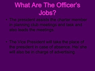 What Are The Officer’s
           Jobs?
• The president assists the charter member
  in planning club meetings and task and
  also leads the meetings.

• The Vice President will take the place of
  the president in case of absence. He/ she
  will also be in charge of advertising.
 