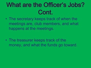 What are the Officer’s Jobs?
           Cont.
• The secretary keeps track of when the
  meetings are, club members, and what
  happens at the meetings.

• The treasurer keeps track of the
  money, and what the funds go toward.
 