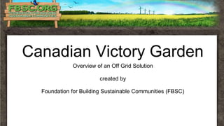 Canadian Victory Garden
Overview of an Off Grid Solution
created by
Foundation for Building Sustainable Communities (FBSC)
 