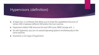 Hypervisors (definition)
 A hypervisor, is a Software that allows you to share the capabilities/resources of
certain HW in-between different VM and/or the host machine.
 Hypervisors deduct HW resources for each VM (cores, RAM, storage and …)
 So with hypervisor, you can run several operating systems simultaneously on the
same machine.
 Dual boot is not a type of hypervisors
 