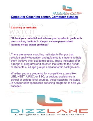 Computer Coaching center, Computer classes
Coaching or Institutes
"Unlock your potential and achieve your academic goals with
our coaching institute in Kanpur - where personalized
learning meets expert guidance!"
There are several coaching institutes in Kanpur that
provide quality education and guidance to students to help
them achieve their academic goals. These institutes offer
a range of programs and courses that cater to the needs
of students of all age groups and academic backgrounds.
Whether you are preparing for competitive exams like
JEE, NEET, UPSC, or SSC, or seeking assistance in
school or college-level courses, these coaching institutes
in Kanpur offer specialized coaching programs to help you
succeed.
 