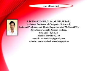 R.D.SIVAKUMAR, M.Sc.,M.Phil.,M.Tech.,
Assistant Professor of Computer Science &
Assistant Professor and Head, Department of M.Com.(CA),
Ayya Nadar Janaki Ammal College,
Sivakasi – 626 124.
Mobile: 099440-42243
e-mail : sivamsccsit@gmail.com
website: www.rdsivakumar.blogspot.in
Uses of Internet
 