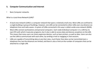 5. Computer Communication and Internet
• Basic Computer networks
What is a Local-Area Network (LAN)?
• A local-area network (LAN) is a computer network that spans a relatively small area. Most LANs are confined to
a single building or group of buildings, however, one LAN can be connected to other LANs over any distance via
telephone lines and radio waves. A system of LANs connected in this way is called a wide-area network (WAN).
• Most LANs connect workstations and personal computers. Each node (individual computer ) in a LAN has its
own CPU with which it executes programs, but it also is able to access data and devices anywhere on the LAN.
This means that many users can share expensive devices, such as laser printers, as well as data. Users can also
use the LAN to communicate with each other, by sending e-mail or engaging in chat sessions.
• LANs are capable of transmitting data at very fast rates, much faster than data can be transmitted over a
telephone line; but the distances are limited, and there is also a limit on the number of computers that can be
attached to a single LAN.
1
 