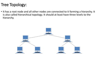 Tree Topology:
• It has a root node and all other nodes are connected to it forming a hierarchy. It
is also called hierarchical topology. It should at least have three levels to the
hierarchy.
 