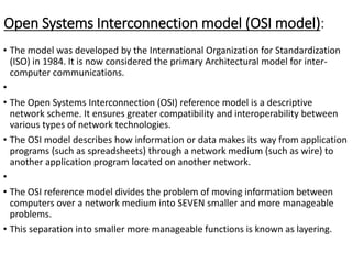 Open Systems Interconnection model (OSI model):
• The model was developed by the International Organization for Standardization
(ISO) in 1984. It is now considered the primary Architectural model for inter-
computer communications.
•
• The Open Systems Interconnection (OSI) reference model is a descriptive
network scheme. It ensures greater compatibility and interoperability between
various types of network technologies.
• The OSI model describes how information or data makes its way from application
programs (such as spreadsheets) through a network medium (such as wire) to
another application program located on another network.
•
• The OSI reference model divides the problem of moving information between
computers over a network medium into SEVEN smaller and more manageable
problems.
• This separation into smaller more manageable functions is known as layering.
 